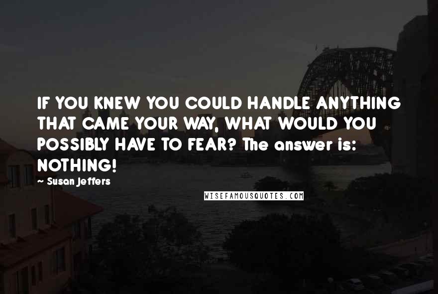 Susan Jeffers Quotes: IF YOU KNEW YOU COULD HANDLE ANYTHING THAT CAME YOUR WAY, WHAT WOULD YOU POSSIBLY HAVE TO FEAR? The answer is: NOTHING!