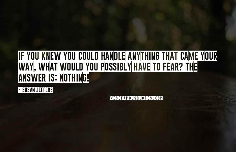 Susan Jeffers Quotes: IF YOU KNEW YOU COULD HANDLE ANYTHING THAT CAME YOUR WAY, WHAT WOULD YOU POSSIBLY HAVE TO FEAR? The answer is: NOTHING!