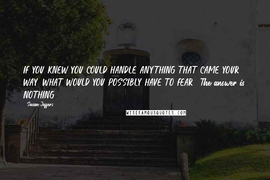 Susan Jeffers Quotes: IF YOU KNEW YOU COULD HANDLE ANYTHING THAT CAME YOUR WAY, WHAT WOULD YOU POSSIBLY HAVE TO FEAR? The answer is: NOTHING!