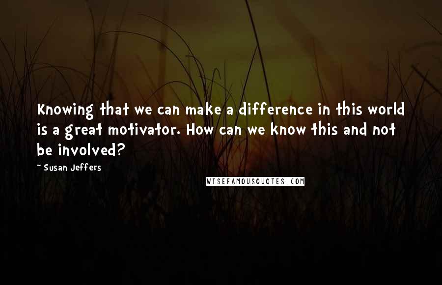 Susan Jeffers Quotes: Knowing that we can make a difference in this world is a great motivator. How can we know this and not be involved?
