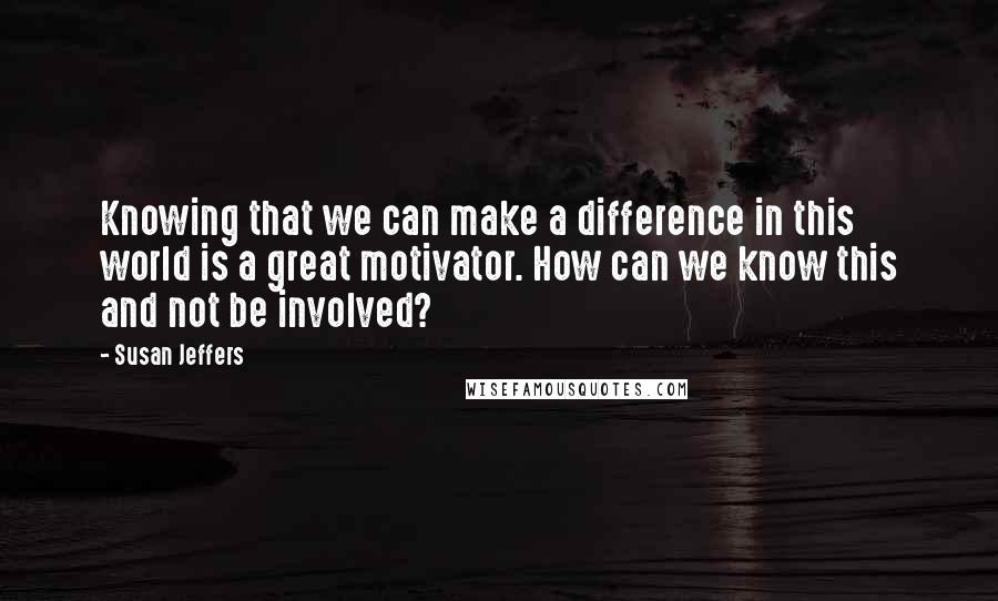 Susan Jeffers Quotes: Knowing that we can make a difference in this world is a great motivator. How can we know this and not be involved?