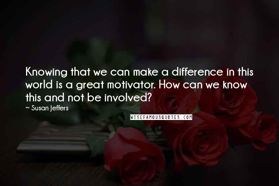 Susan Jeffers Quotes: Knowing that we can make a difference in this world is a great motivator. How can we know this and not be involved?