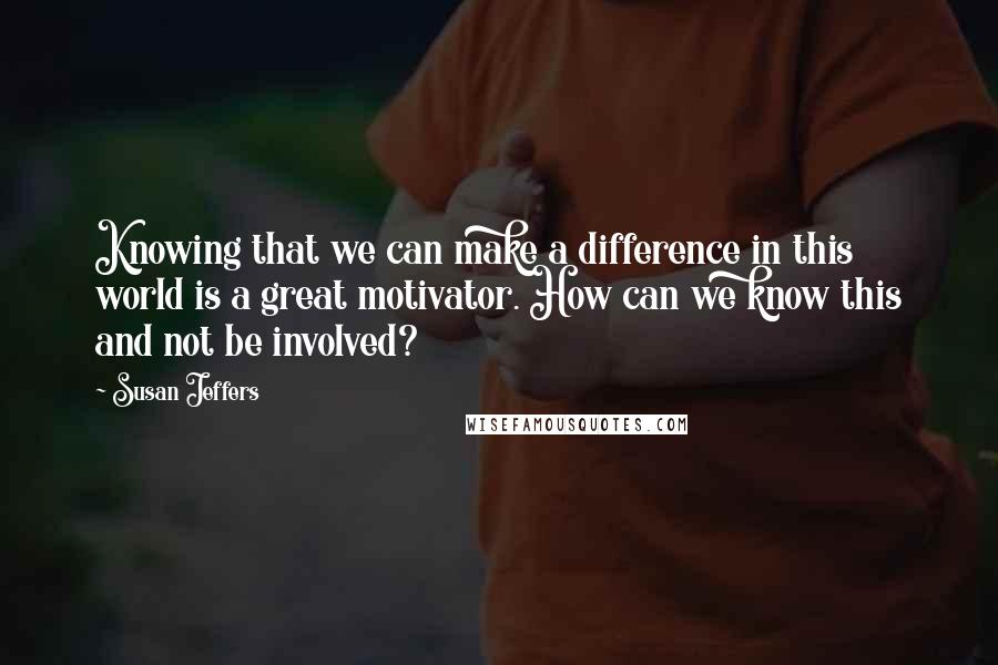 Susan Jeffers Quotes: Knowing that we can make a difference in this world is a great motivator. How can we know this and not be involved?