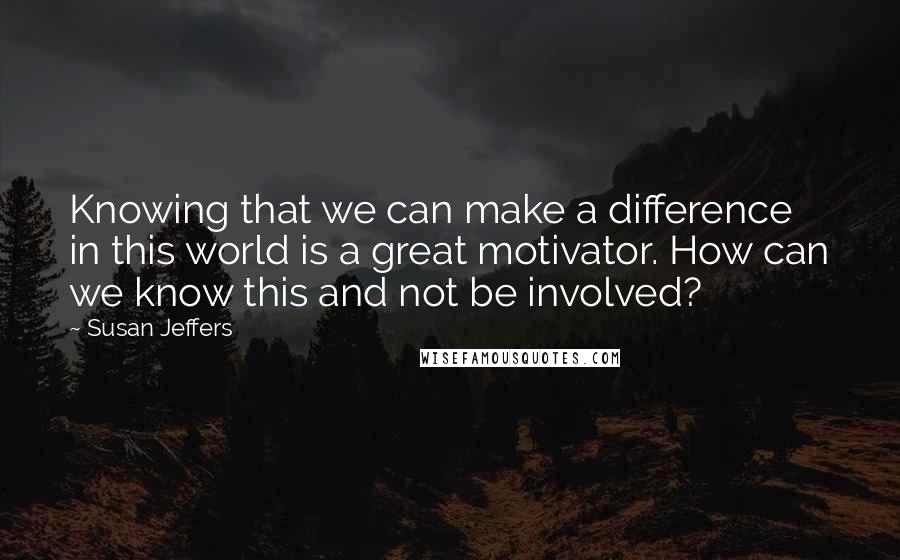 Susan Jeffers Quotes: Knowing that we can make a difference in this world is a great motivator. How can we know this and not be involved?