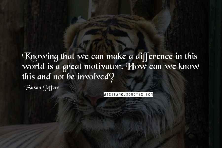 Susan Jeffers Quotes: Knowing that we can make a difference in this world is a great motivator. How can we know this and not be involved?