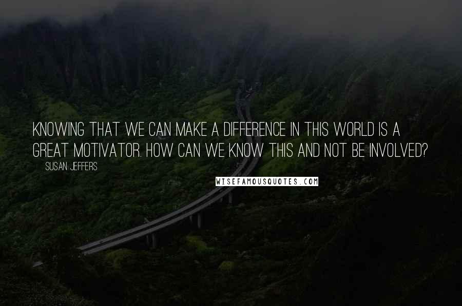 Susan Jeffers Quotes: Knowing that we can make a difference in this world is a great motivator. How can we know this and not be involved?