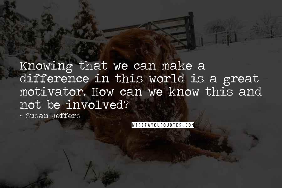 Susan Jeffers Quotes: Knowing that we can make a difference in this world is a great motivator. How can we know this and not be involved?