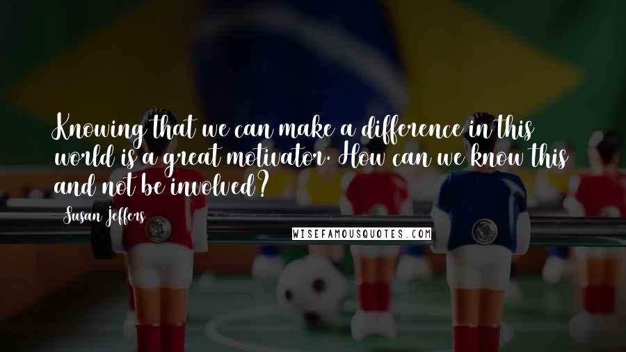 Susan Jeffers Quotes: Knowing that we can make a difference in this world is a great motivator. How can we know this and not be involved?