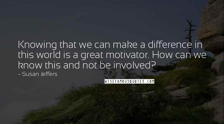 Susan Jeffers Quotes: Knowing that we can make a difference in this world is a great motivator. How can we know this and not be involved?