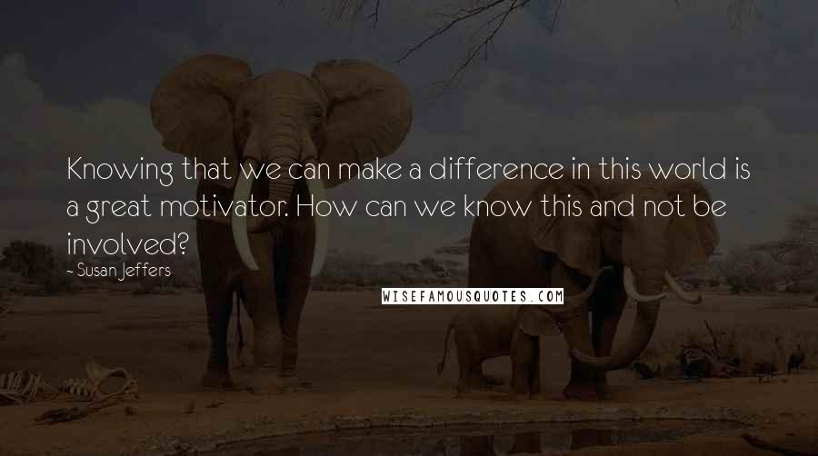 Susan Jeffers Quotes: Knowing that we can make a difference in this world is a great motivator. How can we know this and not be involved?