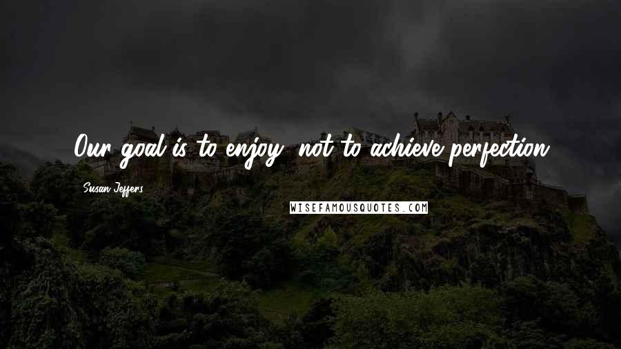 Susan Jeffers Quotes: Our goal is to enjoy, not to achieve perfection