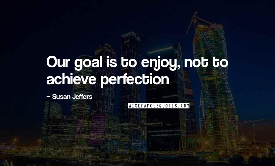 Susan Jeffers Quotes: Our goal is to enjoy, not to achieve perfection