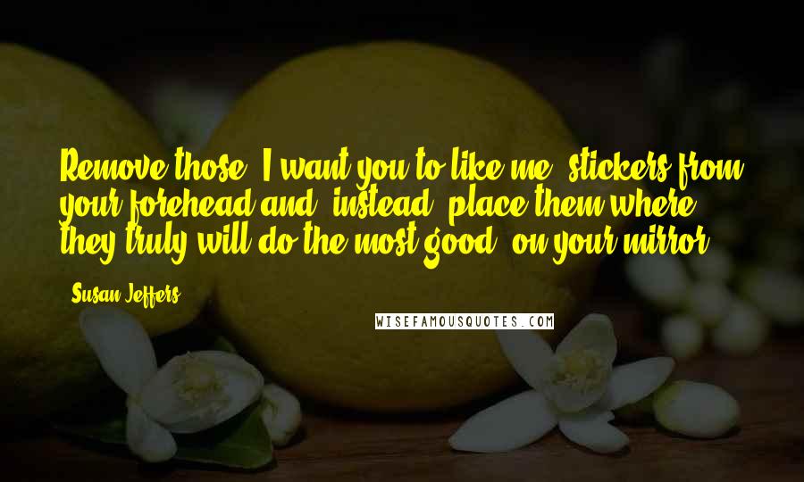 Susan Jeffers Quotes: Remove those 'I want you to like me' stickers from your forehead and, instead, place them where they truly will do the most good -on your mirror!