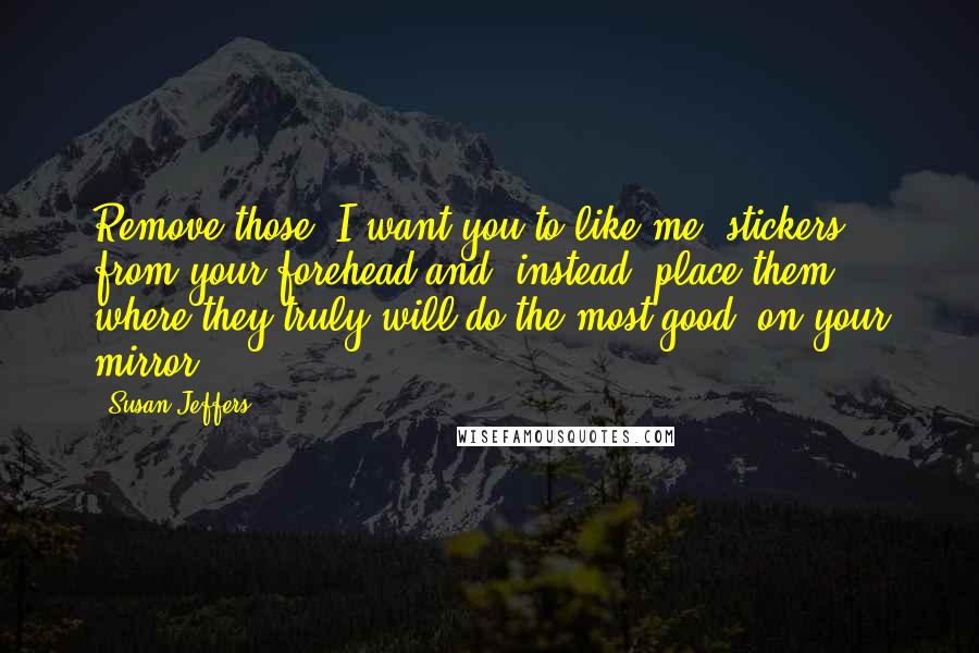 Susan Jeffers Quotes: Remove those 'I want you to like me' stickers from your forehead and, instead, place them where they truly will do the most good -on your mirror!