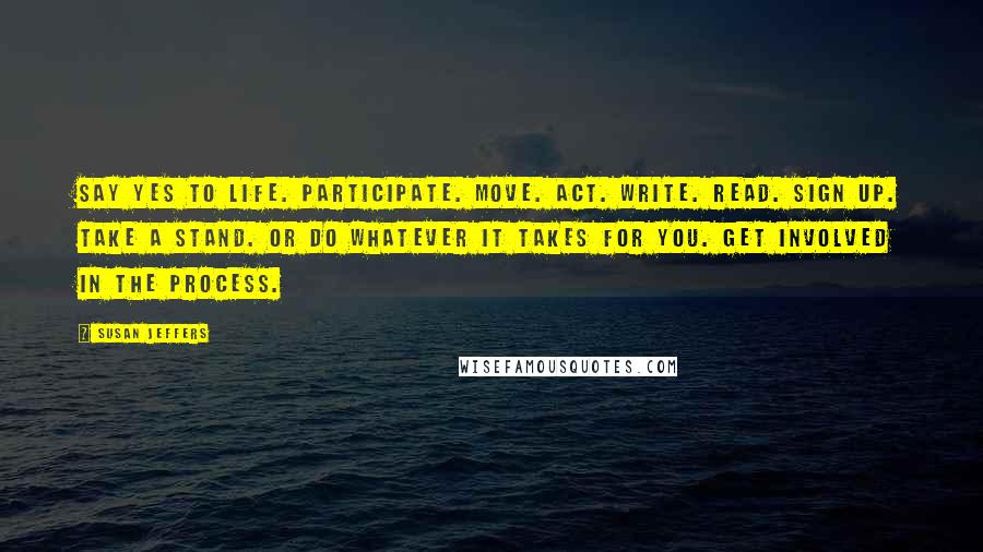 Susan Jeffers Quotes: Say YES to life. Participate. Move. Act. Write. Read. Sign up. Take a stand. Or do whatever it takes for you. Get involved in the process.