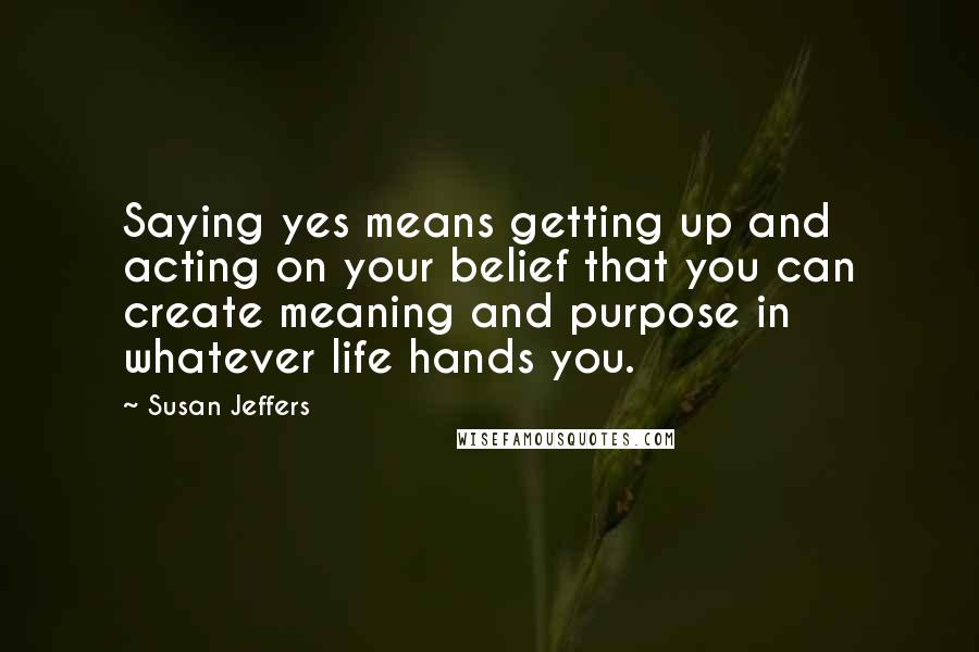 Susan Jeffers Quotes: Saying yes means getting up and acting on your belief that you can create meaning and purpose in whatever life hands you.