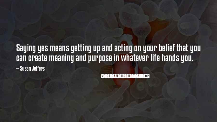 Susan Jeffers Quotes: Saying yes means getting up and acting on your belief that you can create meaning and purpose in whatever life hands you.