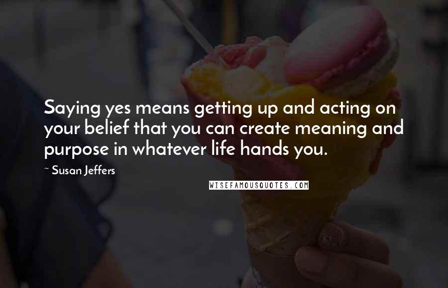 Susan Jeffers Quotes: Saying yes means getting up and acting on your belief that you can create meaning and purpose in whatever life hands you.