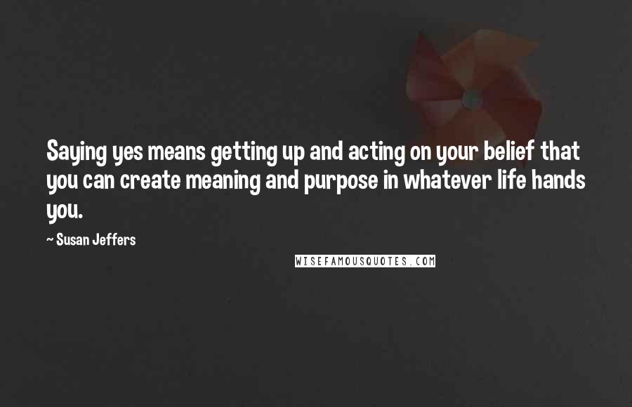 Susan Jeffers Quotes: Saying yes means getting up and acting on your belief that you can create meaning and purpose in whatever life hands you.