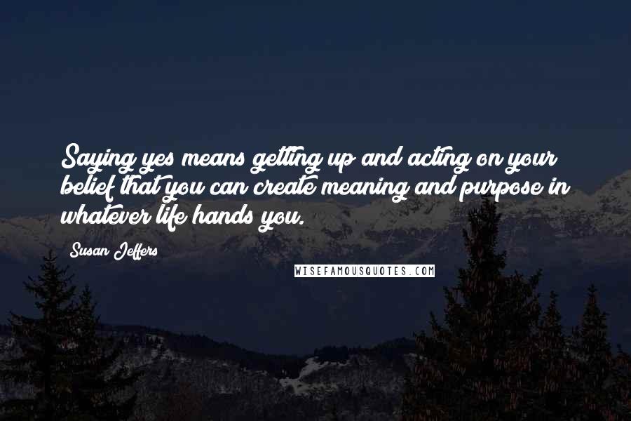 Susan Jeffers Quotes: Saying yes means getting up and acting on your belief that you can create meaning and purpose in whatever life hands you.