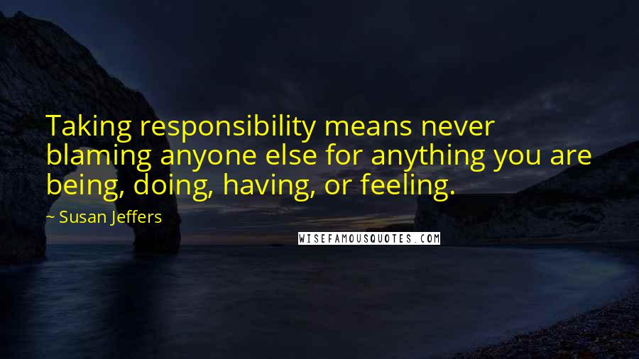 Susan Jeffers Quotes: Taking responsibility means never blaming anyone else for anything you are being, doing, having, or feeling.