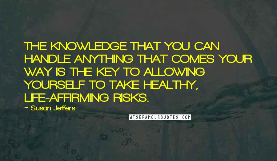 Susan Jeffers Quotes: THE KNOWLEDGE THAT YOU CAN HANDLE ANYTHING THAT COMES YOUR WAY IS THE KEY TO ALLOWING YOURSELF TO TAKE HEALTHY, LIFE-AFFIRMING RISKS.