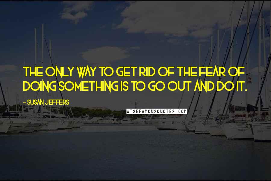 Susan Jeffers Quotes: THE ONLY WAY TO GET RID OF THE FEAR OF DOING SOMETHING IS TO GO OUT AND DO IT.