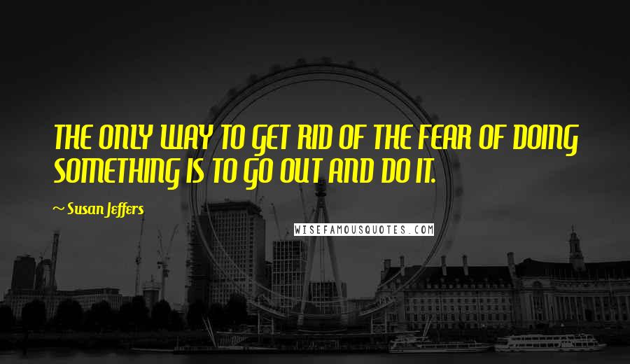 Susan Jeffers Quotes: THE ONLY WAY TO GET RID OF THE FEAR OF DOING SOMETHING IS TO GO OUT AND DO IT.