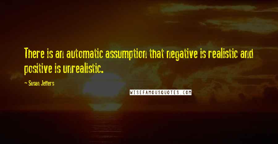 Susan Jeffers Quotes: There is an automatic assumption that negative is realistic and positive is unrealistic.