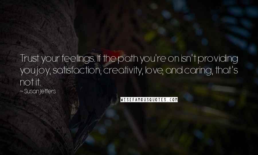 Susan Jeffers Quotes: Trust your feelings. If the path you're on isn't providing you joy, satisfaction, creativity, love, and caring, that's not it.