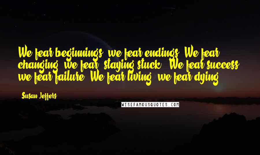 Susan Jeffers Quotes: We fear beginnings; we fear endings. We fear changing; we fear "staying stuck." We fear success; we fear failure. We fear living; we fear dying.