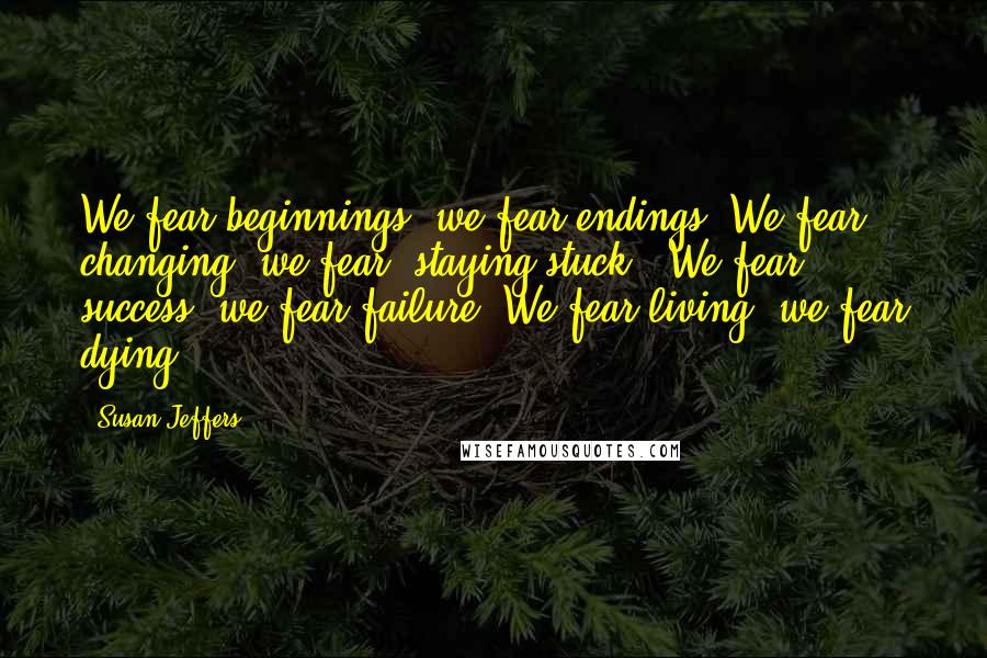 Susan Jeffers Quotes: We fear beginnings; we fear endings. We fear changing; we fear "staying stuck." We fear success; we fear failure. We fear living; we fear dying.