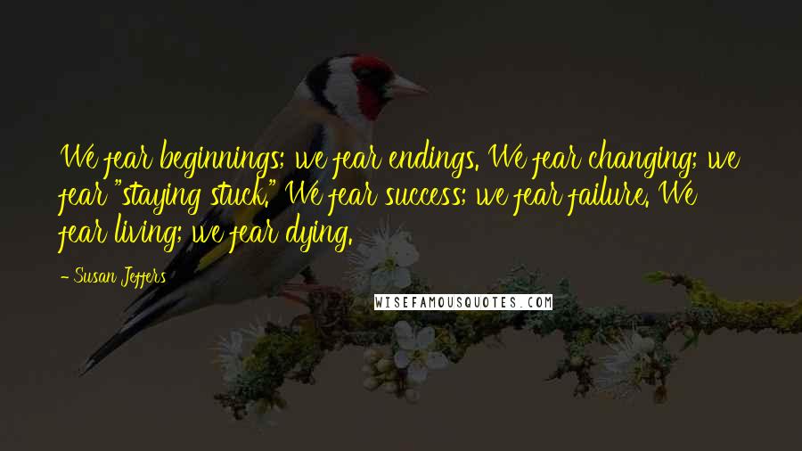 Susan Jeffers Quotes: We fear beginnings; we fear endings. We fear changing; we fear "staying stuck." We fear success; we fear failure. We fear living; we fear dying.