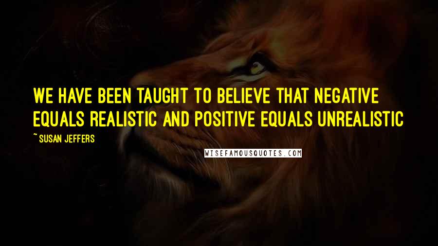 Susan Jeffers Quotes: We have been taught to believe that negative equals realistic and positive equals unrealistic