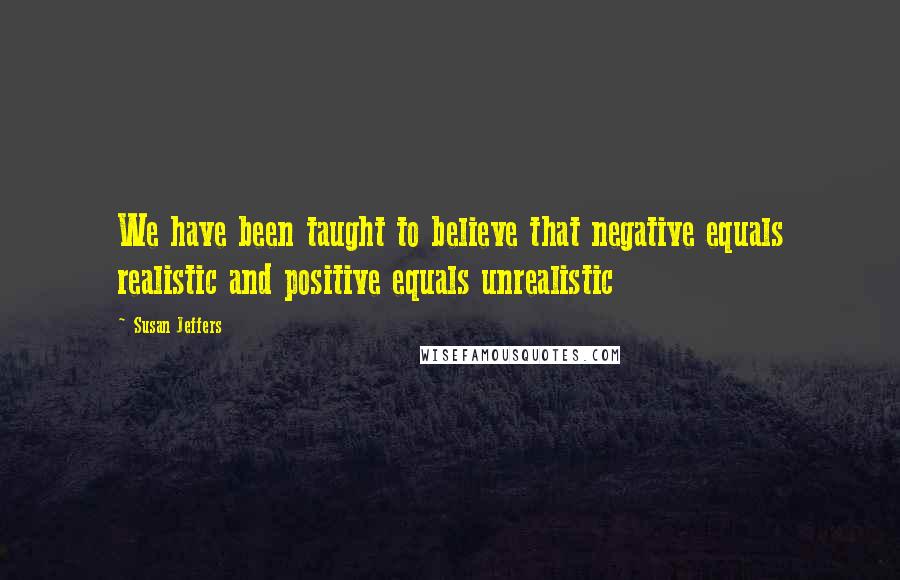 Susan Jeffers Quotes: We have been taught to believe that negative equals realistic and positive equals unrealistic