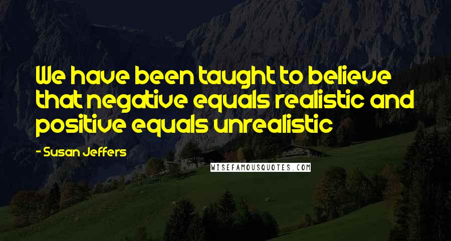 Susan Jeffers Quotes: We have been taught to believe that negative equals realistic and positive equals unrealistic