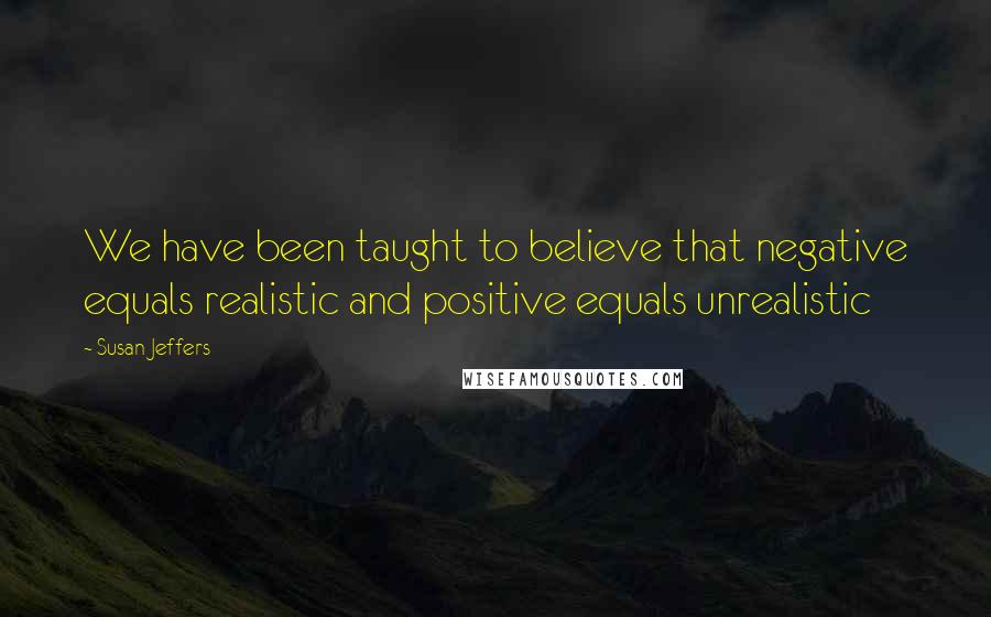 Susan Jeffers Quotes: We have been taught to believe that negative equals realistic and positive equals unrealistic