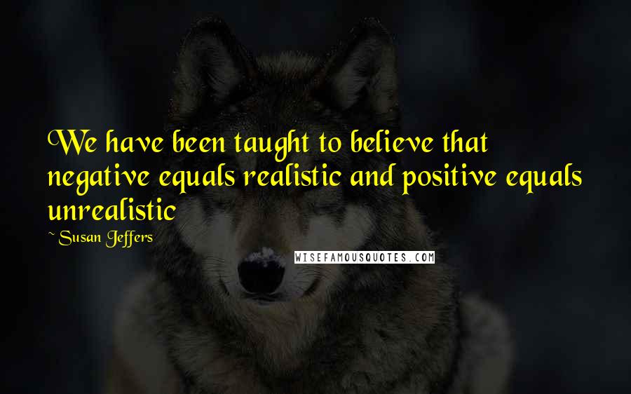 Susan Jeffers Quotes: We have been taught to believe that negative equals realistic and positive equals unrealistic