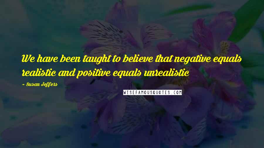 Susan Jeffers Quotes: We have been taught to believe that negative equals realistic and positive equals unrealistic