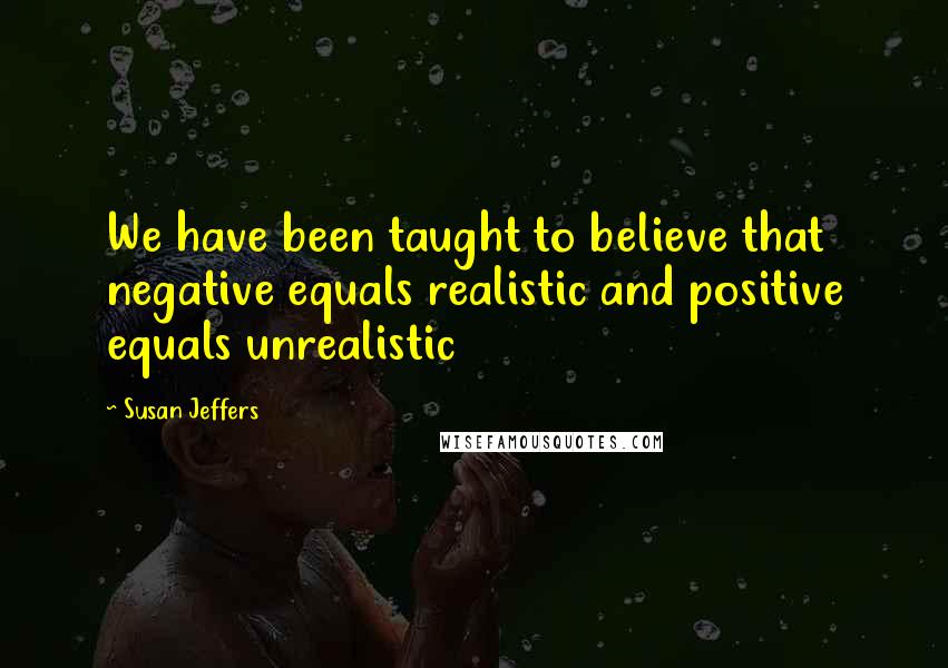 Susan Jeffers Quotes: We have been taught to believe that negative equals realistic and positive equals unrealistic