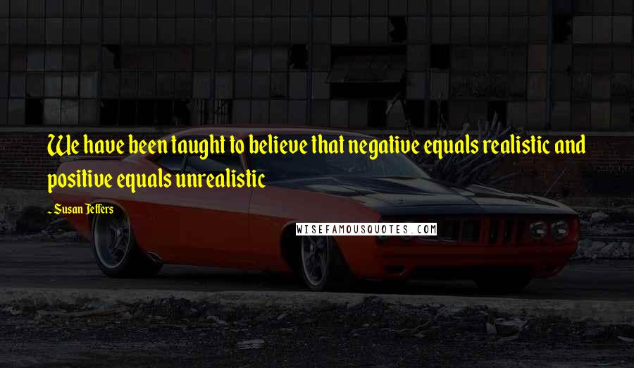 Susan Jeffers Quotes: We have been taught to believe that negative equals realistic and positive equals unrealistic