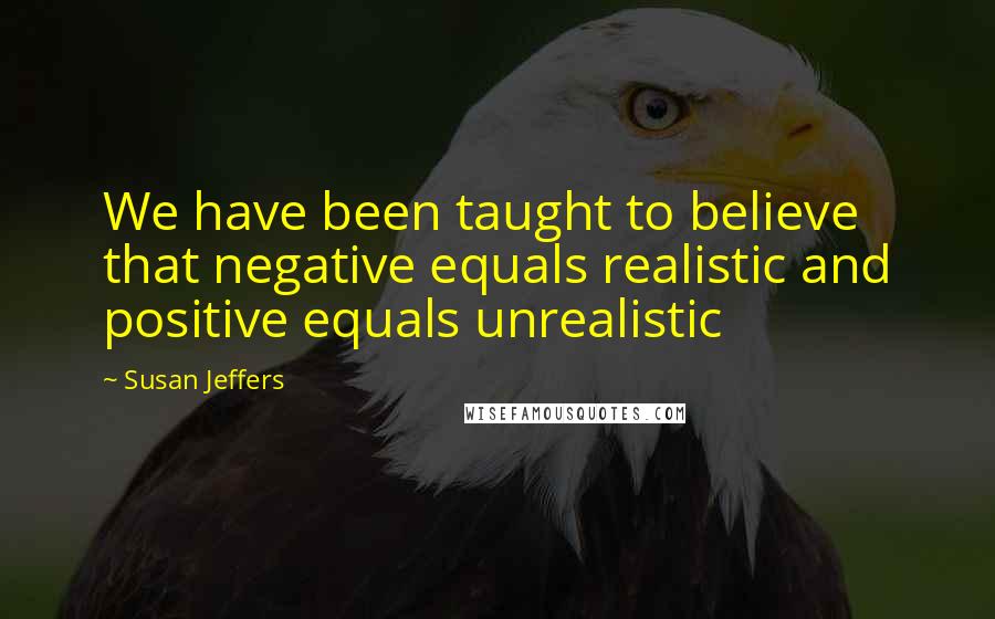 Susan Jeffers Quotes: We have been taught to believe that negative equals realistic and positive equals unrealistic