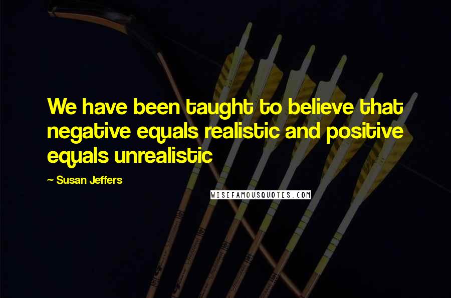 Susan Jeffers Quotes: We have been taught to believe that negative equals realistic and positive equals unrealistic