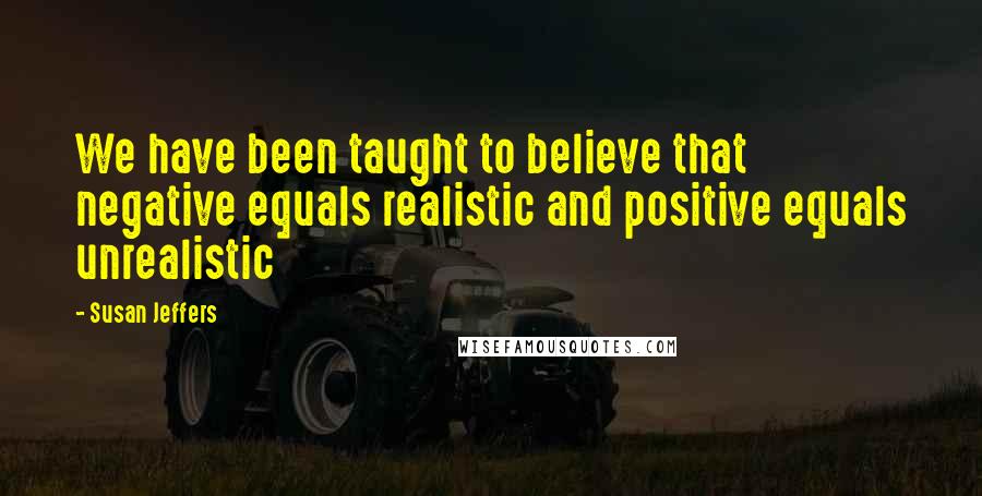 Susan Jeffers Quotes: We have been taught to believe that negative equals realistic and positive equals unrealistic