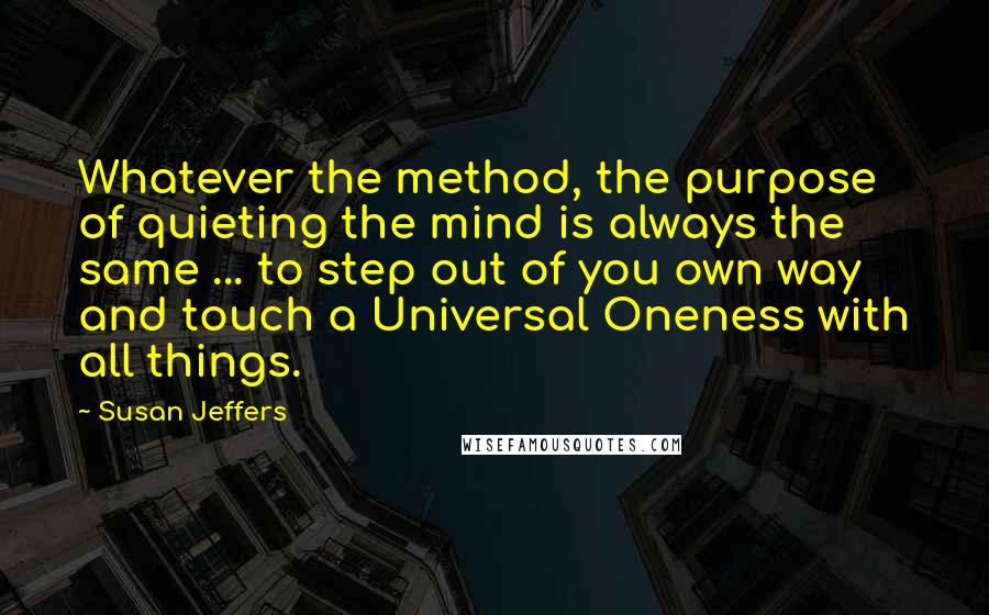 Susan Jeffers Quotes: Whatever the method, the purpose of quieting the mind is always the same ... to step out of you own way and touch a Universal Oneness with all things.