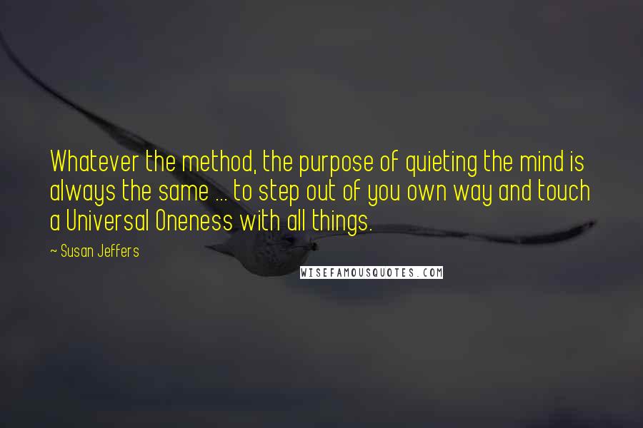 Susan Jeffers Quotes: Whatever the method, the purpose of quieting the mind is always the same ... to step out of you own way and touch a Universal Oneness with all things.