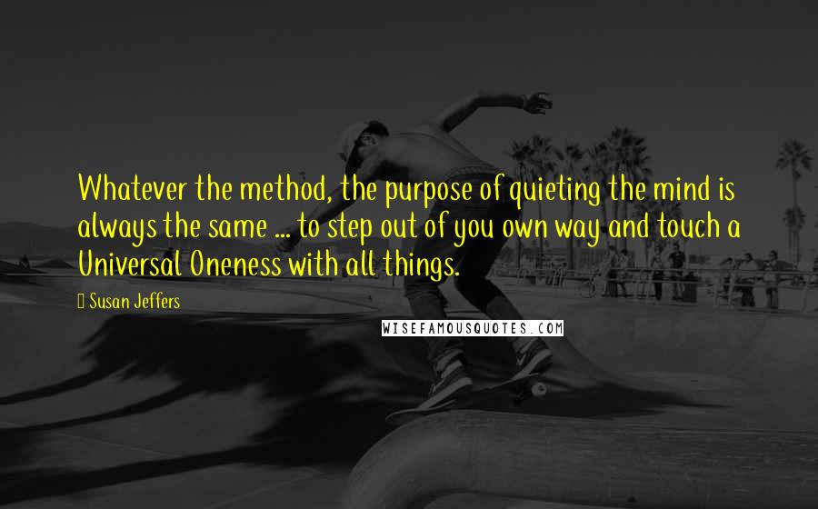 Susan Jeffers Quotes: Whatever the method, the purpose of quieting the mind is always the same ... to step out of you own way and touch a Universal Oneness with all things.