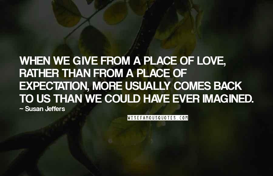 Susan Jeffers Quotes: WHEN WE GIVE FROM A PLACE OF LOVE, RATHER THAN FROM A PLACE OF EXPECTATION, MORE USUALLY COMES BACK TO US THAN WE COULD HAVE EVER IMAGINED.