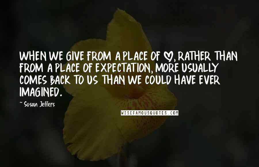Susan Jeffers Quotes: WHEN WE GIVE FROM A PLACE OF LOVE, RATHER THAN FROM A PLACE OF EXPECTATION, MORE USUALLY COMES BACK TO US THAN WE COULD HAVE EVER IMAGINED.