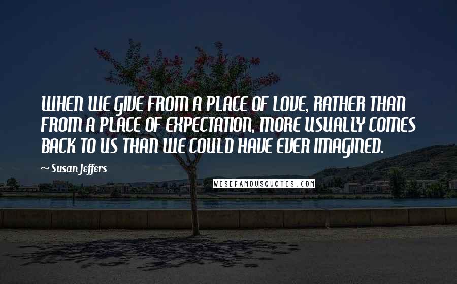 Susan Jeffers Quotes: WHEN WE GIVE FROM A PLACE OF LOVE, RATHER THAN FROM A PLACE OF EXPECTATION, MORE USUALLY COMES BACK TO US THAN WE COULD HAVE EVER IMAGINED.